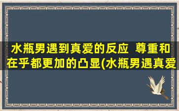 水瓶男遇到真爱的反应  尊重和在乎都更加的凸显(水瓶男遇真爱：尊重和关心更加凸显)